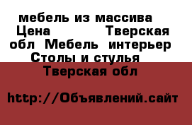 мебель из массива  › Цена ­ 1 000 - Тверская обл. Мебель, интерьер » Столы и стулья   . Тверская обл.